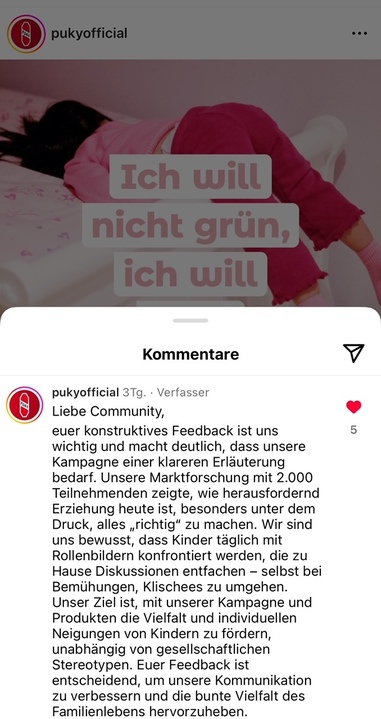 Antwort von Puky Bildbeschreibung: Antwort von Puky auf Insta:sreenshot Liebe Community, euer konstruktives Feedback ist uns wichtig und macht deutlich, dass unserer Kampagne einer klaren Erläuterung bedarf. Unsere Marktforschung mit 2000 Teilnehmenden zeigte, wie herausfordernd Erziehung heute ist, besonders unter dem Druck, alles “richtig” zu machen. Wir sind uns bewusst, dass Kinder täglich mit Rollenbildern konfrontiert werden, die zu Hause Diskussionen entfachen - selbst bei Bemühungen, Klischees zu umgehen. Unser Ziel ist, mit unserer Kampagne und Produkten die Vielfalt und individuellen Neigungen von Kindern zu fördern, unabhängig von gesellschaftlichen Stereotypen. Euer Feedback ist entscheidend, um unsere Kommunikation zu verbessern und die bunte Vielfalt des Familienlebens hervorzuheben.