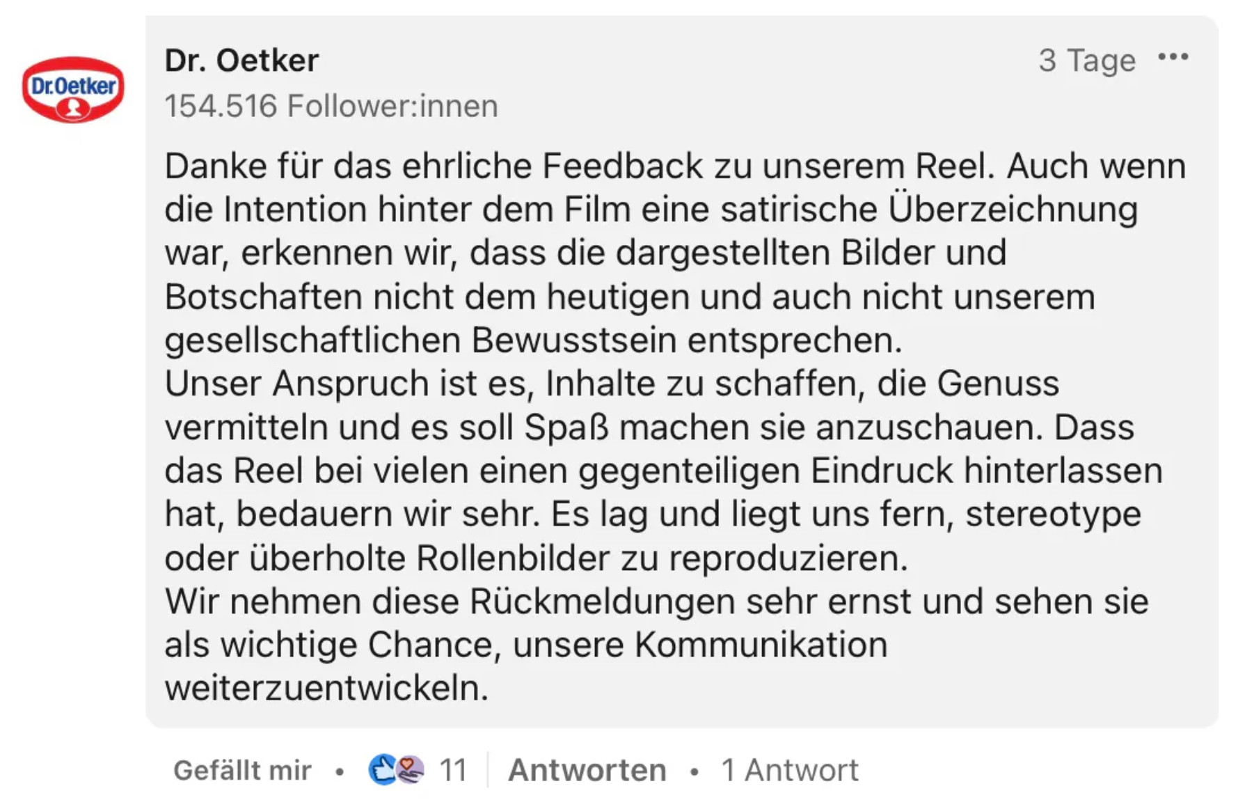 Kommentar von Dr.Oetker bei LinkedIn: “Danke für das ehrliche Feedback zu unserem Reel. Auch wenn die Intention hinter dem Film eine satirische Überzeichnung war, erkennen wir, dass die dargestellten Bilder und Botschaften nicht dem heutigen und auch nicht unserem gesellschaftlichen Bewusstsein entsprechen. Unser Anspruch ist es, Inhalte zu schaffen, die Genuss vermitteln und es soll Spaß machen sie anzuschauen. Dass das Reel bei vielen einen gegenteiligen Eindruck hinterlassen hat, bedauern wir sehr. Es lag und liegt uns fern, stereotype oder überholte Rollenbilder zu reproduzieren. Wir nehmen diese Rückmeldungen sehr ernst und sehen sie als wichtige Chance, unsere Kommunikation weiterzuentwickeln.”