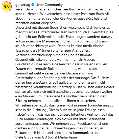 vielen Dank für euer ehrliches Feedback – wir nehmen es uns sehr zu Herzen. Wir verstehen, dass unser Post zum Buch All about men unterschiedliche Reaktionen ausgelöst hat, und möchten darauf eingehen. Unser Ziel mit diesem Buch ist es, wissenschaftlich fundiertes medizinisches Hintergrundwissen verständlich zu vermitteln. Es geht nicht um Rollenbilder oder Erwartungen, sondern darum, aufzuzeigen, wie Männergesundheit funktioniert und warum sie oft vernachlässigt wird. Denn es ist eine medizinische Tatsache, dass Männer seltener zum Arzt gehen, Vorsorgeuntersuchungen meiden und bestimmte Gesundheitsrisiken anders wahrnehmen als Frauen. Gleichzeitig ist es auch eine Realität, dass in vielen Familien Frauen eine zentrale Rolle übernehmen, wenn es um Gesundheit geht – sei es bei der Organisation von Arztterminen, der Ernährung oder der Vorsorge. Das Buch will genau hier ansetzen: Es soll aufklären und entlasten, nicht zusätzliche Verantwortung übertragen. Das Wissen darin richtet sich an alle, die sich mit Gesundheit auseinandersetzen wollen – an Männer, um ihre eigene Gesundheit bewusster in den Blick zu nehmen, und an alle, die ihnen nahestehen. Wir sehen aber auch, dass unser Post in seiner Formulierung zu sehr in die Richtung „Dieses Buch muss jede Frau gelesen haben“ ging – das war nicht unsere Intention. Vielmehr soll das Buch Männer ermutigen, sich aktiver mit ihrer Gesundheit auseinanderzusetzen. Wir nehmen euer Feedback ernst und danken euch für eure Rückmeldungen, die uns helfen, in Zukunft noch klarer und sensibler zu kommunizieren. Viele Grüße vom GU Social Media Team